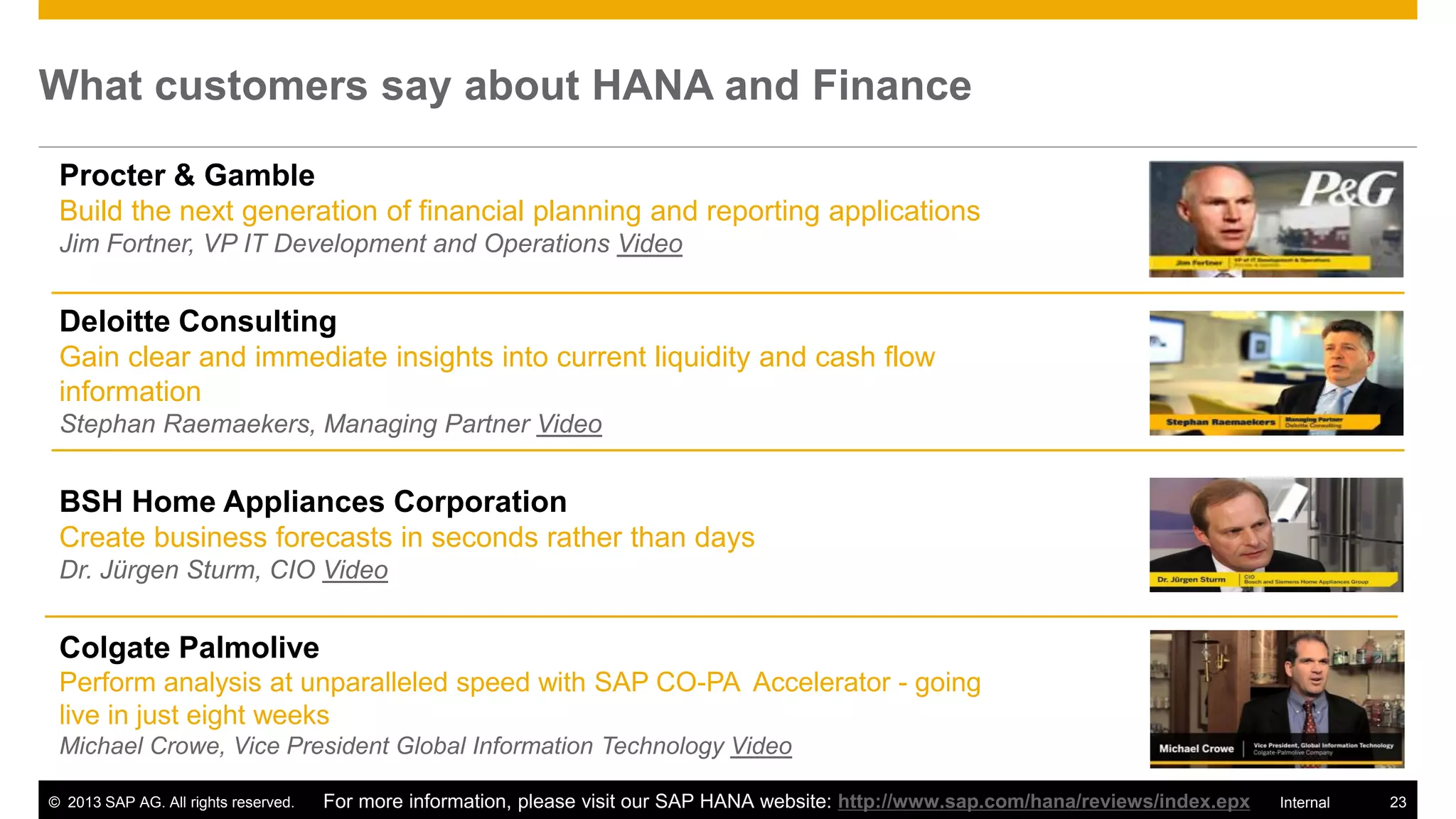 What customers say about HANA and Finance

 Procter & Gamble
 Build the next generation of financial planning and reporting applications
 Jim Fortner, VP IT Development and Operations Video


 Deloitte Consulting
 Gain clear and immediate insights into current liquidity and cash flow
 information
 Stephan Raemaekers, Managing Partner Video


 BSH Home Appliances Corporation
 Create business forecasts in seconds rather than days
 Dr. Jürgen Sturm, CIO Video


 Colgate Palmolive
 Perform analysis at unparalleled speed with SAP CO-PA Accelerator - going
 live in just eight weeks
 Michael Crowe, Vice President Global Information Technology Video

© 2013 SAP AG. All rights reserved.   For more information, please visit our SAP HANA website: http://www.sap.com/hana/reviews/index.epx   Internal   23
 