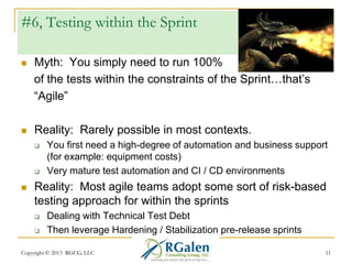 #6, Testing within the Sprint


Myth: You simply need to run 100%
of the tests within the constraints of the Sprint…that‘s
―Agile‖



Reality: Rarely possible in most contexts.






You first need a high-degree of automation and business support
(for example: equipment costs)
Very mature test automation and CI / CD environments

Reality: Most agile teams adopt some sort of risk-based
testing approach for within the sprints



Dealing with Technical Test Debt
Then leverage Hardening / Stabilization pre-release sprints

Copyright © 2013 RGCG, LLC

11

 