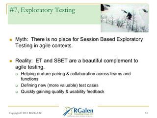 #7, Exploratory Testing



Myth: There is no place for Session Based Exploratory
Testing in agile contexts.



Reality: ET and SBET are a beautiful complement to
agile testing.





Helping nurture pairing & collaboration across teams and
functions
Defining new (more valuable) test cases
Quickly gaining quality & usability feedback

Copyright © 2013 RGCG, LLC

14

 
