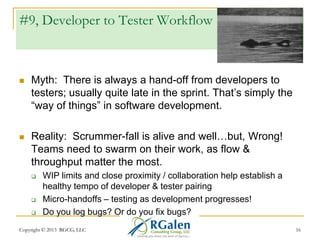 #9, Developer to Tester Workflow



Myth: There is always a hand-off from developers to
testers; usually quite late in the sprint. That‘s simply the
―way of things‖ in software development.



Reality: Scrummer-fall is alive and well…but, Wrong!
Teams need to swarm on their work, as flow &
throughput matter the most.





WIP limits and close proximity / collaboration help establish a
healthy tempo of developer & tester pairing
Micro-handoffs – testing as development progresses!
Do you log bugs? Or do you fix bugs?

Copyright © 2013 RGCG, LLC

16

 