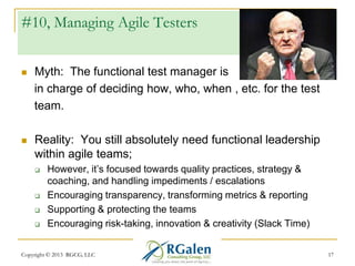 #10, Managing Agile Testers


Myth: The functional test manager is
in charge of deciding how, who, when , etc. for the test
team.



Reality: You still absolutely need functional leadership
within agile teams;






However, it‘s focused towards quality practices, strategy &
coaching, and handling impediments / escalations
Encouraging transparency, transforming metrics & reporting
Supporting & protecting the teams
Encouraging risk-taking, innovation & creativity (Slack Time)

Copyright © 2013 RGCG, LLC

17

 