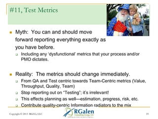#11, Test Metrics


Myth: You can and should move
forward reporting everything exactly as
you have before.




Including any ‗dysfunctional‘ metrics that your process and/or
PMO dictates.

Reality: The metrics should change immediately.






From QA and Test centric towards Team-Centric metrics (Value,
Throughput, Quality, Team)
Stop reporting out on ―Testing‖; it‘s irrelevant!
This effects planning as well—estimation, progress, risk, etc.
Contribute quality-centric Information radiators to the mix

Copyright © 2013 RGCG, LLC

19

 