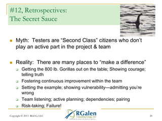#12, Retrospectives:
The Secret Sauce


Myth: Testers are ―Second Class‖ citizens who don‘t
play an active part in the project & team



Reality: There are many places to ―make a difference‖








Getting the 800 lb. Gorillas out on the table; Showing courage;
telling truth
Fostering continuous improvement within the team
Setting the example; showing vulnerability—admitting you‘re
wrong
Team listening; active planning; dependencies; pairing
Risk-taking; Failure!

Copyright © 2013 RGCG, LLC

20

 