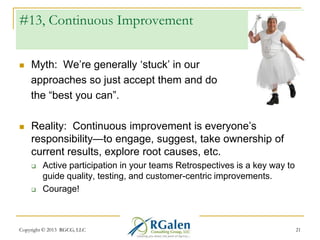 #13, Continuous Improvement


Myth: We‘re generally ‗stuck‘ in our
approaches so just accept them and do
the ―best you can‖.



Reality: Continuous improvement is everyone‘s
responsibility—to engage, suggest, take ownership of
current results, explore root causes, etc.




Active participation in your teams Retrospectives is a key way to
guide quality, testing, and customer-centric improvements.
Courage!

Copyright © 2013 RGCG, LLC

21

 
