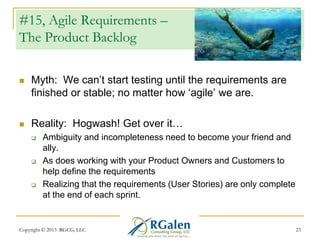 #15, Agile Requirements –
The Product Backlog


Myth: We can‘t start testing until the requirements are
finished or stable; no matter how ‗agile‘ we are.



Reality: Hogwash! Get over it…






Ambiguity and incompleteness need to become your friend and
ally.
As does working with your Product Owners and Customers to
help define the requirements
Realizing that the requirements (User Stories) are only complete
at the end of each sprint.

Copyright © 2013 RGCG, LLC

23

 