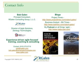 Contact Info
Bob Galen
Principal Consultant,
RGalen Consulting Group, L.L.C.

Director of Agile Solutions,
Zenergy Technologies,

Blogs
Project Times http://www.projecttimes.com/robert-galen/
Business Analyst – BA Times http://www.batimes.com/robert-galen/
My Podcast on all things ‗agile‘ http://www.meta-cast.com/

Experience-driven agile focused
training, coaching & consulting
Contact: (919) 272-0719
bob@rgalen.com
bob.galen@zenergytechnologies.com
www.rgalen.com

Copyright © 2013 RGCG, LLC

25

 