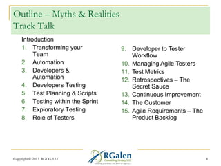 Outline – Myths & Realities
Track Talk
Introduction
1. Transforming your
Team
2. Automation
3. Developers &
Automation
4. Developers Testing
5. Test Planning & Scripts
6. Testing within the Sprint
7. Exploratory Testing
8. Role of Testers

Copyright © 2013 RGCG, LLC

9. Developer to Tester
Workflow
10. Managing Agile Testers
11. Test Metrics
12. Retrospectives – The
Secret Sauce
13. Continuous Improvement
14. The Customer
15. Agile Requirements – The
Product Backlog

4

 