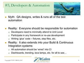 #3, Developers & Automation


Myth: QA designs, writes & runs all of the test
automation



Reality: Everyone should be responsible for automation






Developers need to minimally attend to Unit Level
Participate in any framework or re-use development
Writing ‗glue‘ code – fixtures, step files, etc.

Reality: It also extends into your Build & Continuous
Integration systems



All automation should be ‗wired‘ into CI
Dashboards, trending, lava lamps, etc. for all to see…

Copyright © 2013 RGCG, LLC

8

 