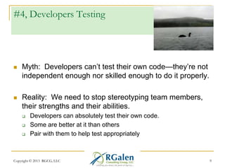 #4, Developers Testing



Myth: Developers can‘t test their own code—they‘re not
independent enough nor skilled enough to do it properly.



Reality: We need to stop stereotyping team members,
their strengths and their abilities.




Developers can absolutely test their own code.
Some are better at it than others
Pair with them to help test appropriately

Copyright © 2013 RGCG, LLC

9

 