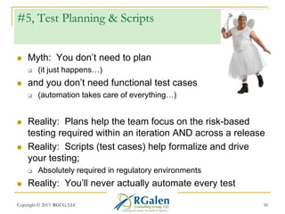 #5, Test Planning & Scripts


Myth: You don‘t need to plan




and you don‘t need functional test cases






(automation takes care of everything…)

Reality: Plans help the team focus on the risk-based
testing required within an iteration AND across a release
Reality: Scripts (test cases) help formalize and drive
your testing;




(it just happens…)

Absolutely required in regulatory environments

Reality: You‘ll never actually automate every test

Copyright © 2013 RGCG, LLC

10

 