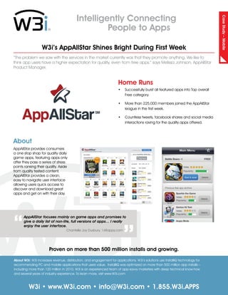 Intelligently Connecting




                                                                                                                                Case Study – Mobile
                                                   People to Apps

                  W3i’s AppAllStar Shines Bright During First Week
“The problem we saw with the services in the market currently was that they promote anything. We like to
think app users have a higher expectation for quality, even from free apps,” says Melissa Johnson, AppAllStar
Product Manager.


                                                                     Home Runs
                                                                     •	 Successfully burst all featured apps into Top overall
                                                                        Free category.

                                                                     •	 More than 225,000 members joined the AppAllStar
                                                                        league in the first week.

     AppAllStar                                       SM
                                                                     •	 Countless tweets, facebook shares and social media
                                                                        interactions raving for the quality apps offered.




About
AppAllStar provides consumers
a one stop shop for quality daily
game apps, featuring apps only
after they pass a series of stress
points ranking their quality. Aside
from quality tested content,
AppAllStar provides a clean,
easy to navigate user interface
allowing users quick access to
discover and download great
apps and get on with their day.



                                                                         “
“
      AppAllStar focuses mainly on game apps and promises to
      give a daily list of non-lite, full versions of apps… I really
      enjoy the user interface.
                                   Chantelle Joy Duxbury, 148apps.com




                                                                                       App
                       Proven on more than 500 million installs and growing.

About W3i: W3i increases revenue, distribution, and engagement for applications. W3i’s solutions use InstallIQ technology for
recommending PC and mobile applications that users value. InstallIQ was optimized on more than 500 million app installs –
including more than 120 million in 2010. W3i is an experienced team of app-savvy marketers with deep technical know-how
and several years of industry experience. To learn more, visit www.W3i.com



          W3i • www.W3i.com • info@W3i.com • 1.855.W3i.APPS
 