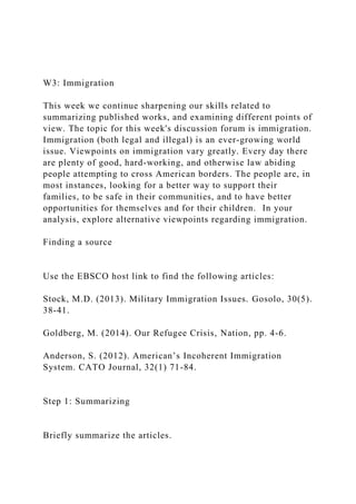 W3: Immigration
This week we continue sharpening our skills related to
summarizing published works, and examining different points of
view. The topic for this week's discussion forum is immigration.
Immigration (both legal and illegal) is an ever-growing world
issue. Viewpoints on immigration vary greatly. Every day there
are plenty of good, hard-working, and otherwise law abiding
people attempting to cross American borders. The people are, in
most instances, looking for a better way to support their
families, to be safe in their communities, and to have better
opportunities for themselves and for their children. In your
analysis, explore alternative viewpoints regarding immigration.
Finding a source
Use the EBSCO host link to find the following articles:
Stock, M.D. (2013). Military Immigration Issues. Gosolo, 30(5).
38-41.
Goldberg, M. (2014). Our Refugee Crisis, Nation, pp. 4-6.
Anderson, S. (2012). American’s Incoherent Immigration
System. CATO Journal, 32(1) 71-84.
Step 1: Summarizing
Briefly summarize the articles.
 