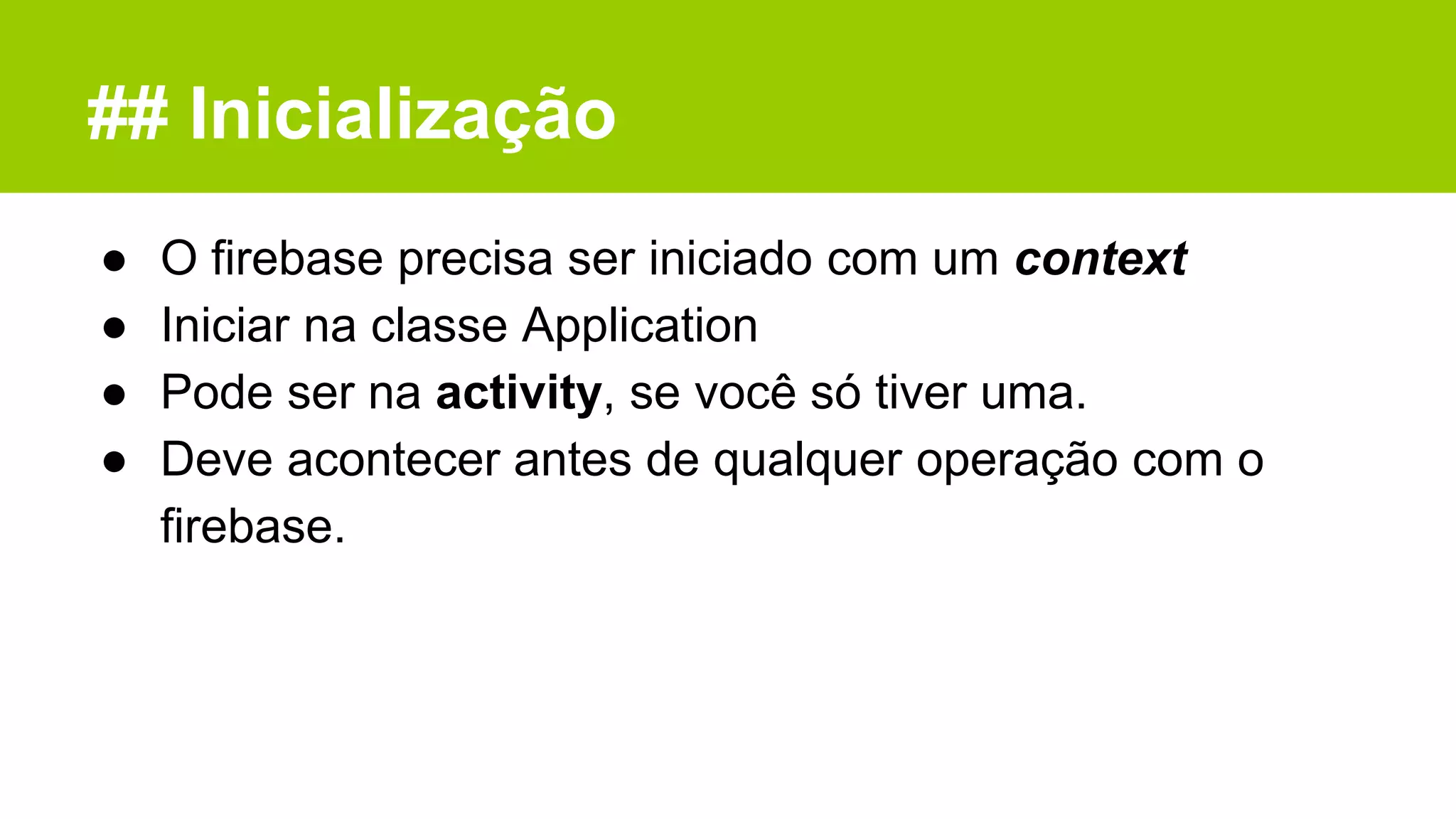 ## Inicialização
● O firebase precisa ser iniciado com um context
● Iniciar na classe Application
● Pode ser na activity, se você só tiver uma.
● Deve acontecer antes de qualquer operação com o
firebase.
 