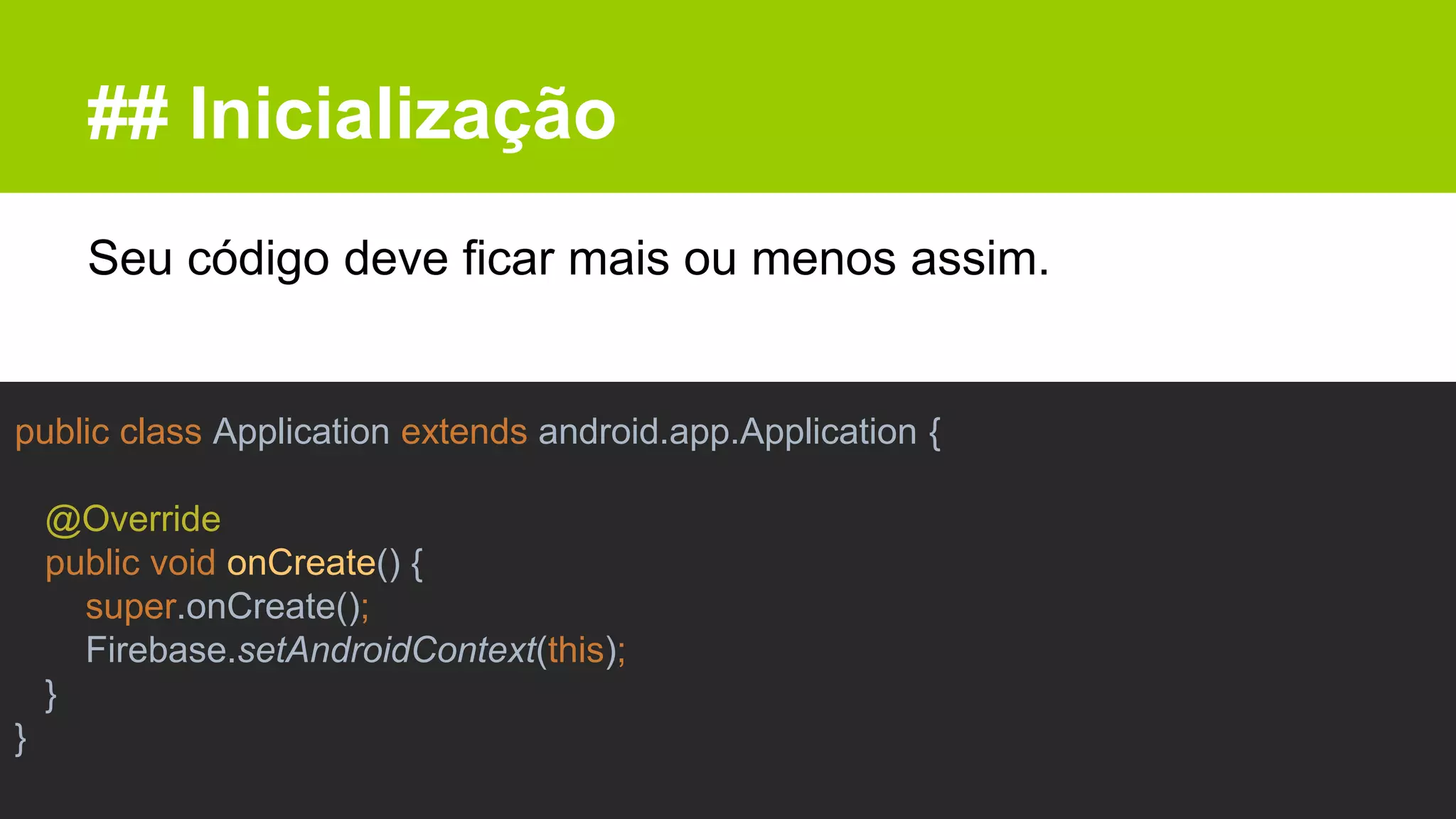 ## Inicialização
Seu código deve ficar mais ou menos assim.
public class Application extends android.app.Application {
@Override
public void onCreate() {
super.onCreate();
Firebase.setAndroidContext(this);
}
}
 