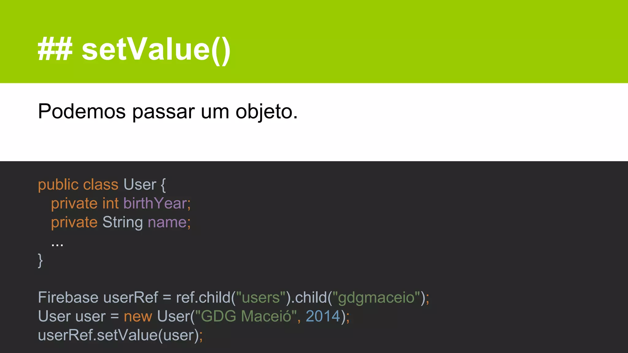 ## setValue()
Podemos passar um objeto.
public class User {
private int birthYear;
private String name;
...
}
Firebase userRef = ref.child("users").child("gdgmaceio");
User user = new User("GDG Maceió", 2014);
userRef.setValue(user);
 