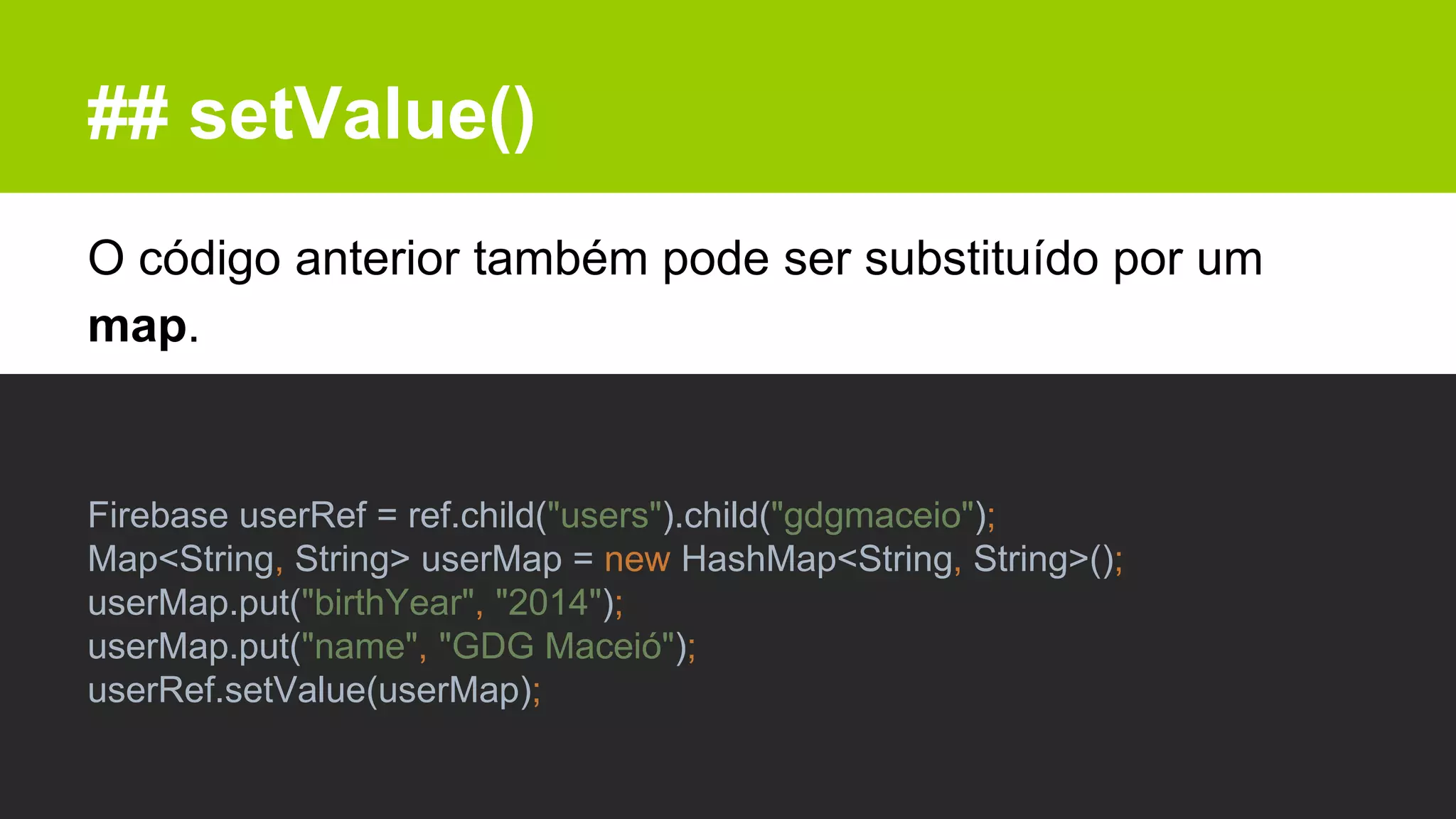 ## setValue()
O código anterior também pode ser substituído por um
map.
Firebase userRef = ref.child("users").child("gdgmaceio");
Map<String, String> userMap = new HashMap<String, String>();
userMap.put("birthYear", "2014");
userMap.put("name", "GDG Maceió");
userRef.setValue(userMap);
 