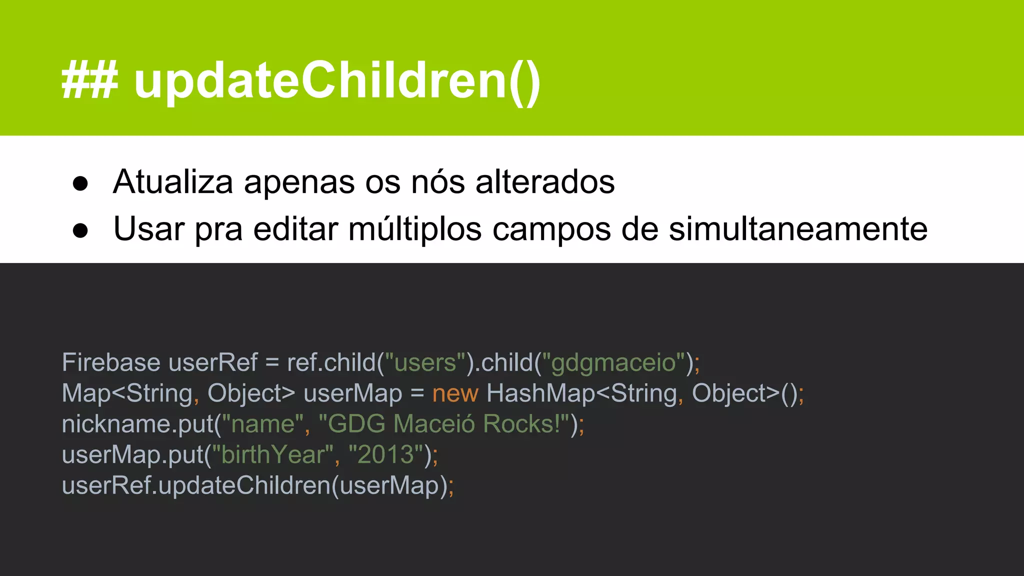 ## updateChildren()
● Atualiza apenas os nós alterados
● Usar pra editar múltiplos campos de simultaneamente
Firebase userRef = ref.child("users").child("gdgmaceio");
Map<String, Object> userMap = new HashMap<String, Object>();
nickname.put("name", "GDG Maceió Rocks!");
userMap.put("birthYear", "2013");
userRef.updateChildren(userMap);
 