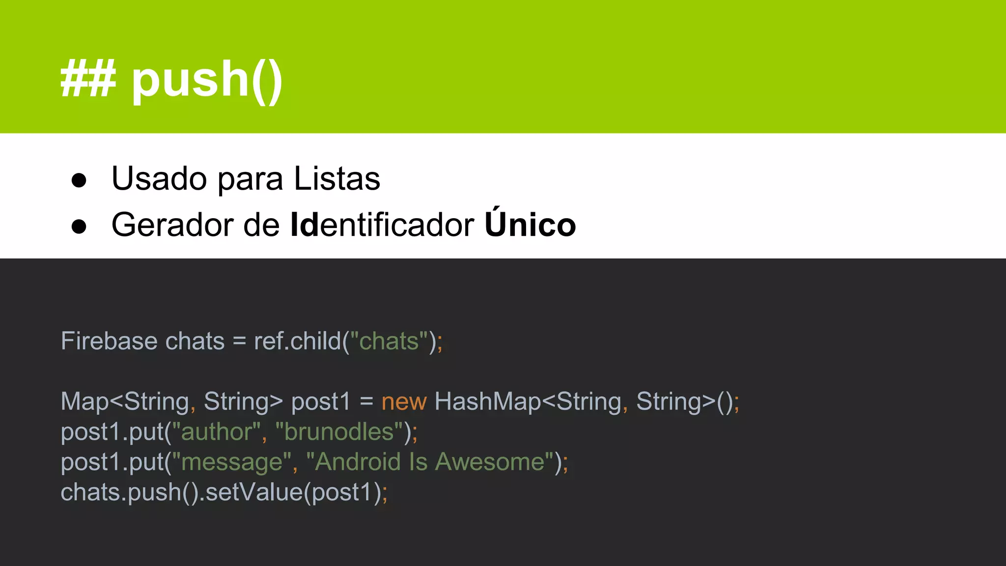 ## push()
● Usado para Listas
● Gerador de Identificador Único
Firebase chats = ref.child("chats");
Map<String, String> post1 = new HashMap<String, String>();
post1.put("author", "brunodles");
post1.put("message", "Android Is Awesome");
chats.push().setValue(post1);
 
