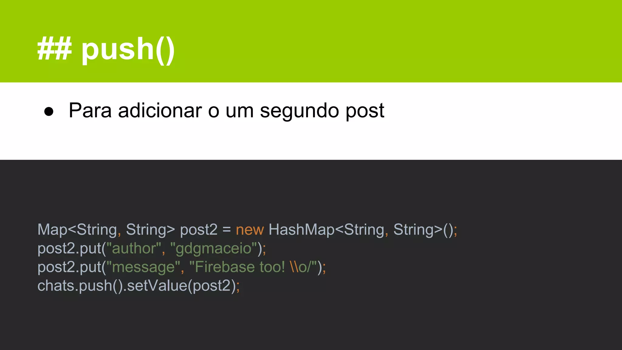 ## push()
● Para adicionar o um segundo post
Map<String, String> post2 = new HashMap<String, String>();
post2.put("author", "gdgmaceio");
post2.put("message", "Firebase too! o/");
chats.push().setValue(post2);
 