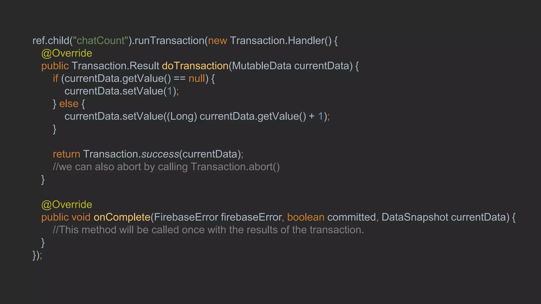 ## runTransaction()ref.child("chatCount").runTransaction(new Transaction.Handler() {
@Override
public Transaction.Result doTransaction(MutableData currentData) {
if (currentData.getValue() == null) {
currentData.setValue(1);
} else {
currentData.setValue((Long) currentData.getValue() + 1);
}
return Transaction.success(currentData);
//we can also abort by calling Transaction.abort()
}
@Override
public void onComplete(FirebaseError firebaseError, boolean committed, DataSnapshot currentData) {
//This method will be called once with the results of the transaction.
}
});
 