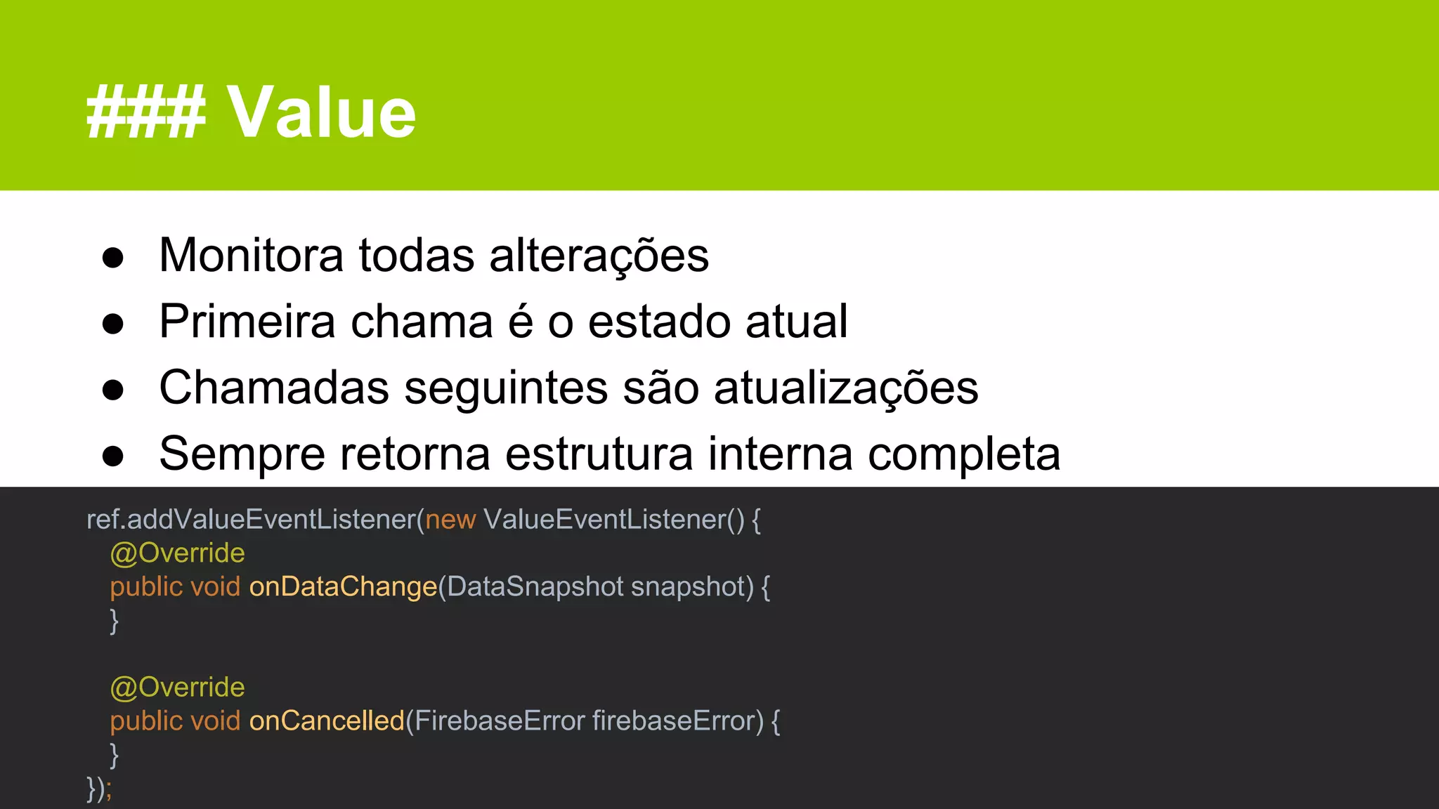 ### Value
● Monitora todas alterações
● Primeira chama é o estado atual
● Chamadas seguintes são atualizações
● Sempre retorna estrutura interna completa
ref.addValueEventListener(new ValueEventListener() {
@Override
public void onDataChange(DataSnapshot snapshot) {
}
@Override
public void onCancelled(FirebaseError firebaseError) {
}
});
 