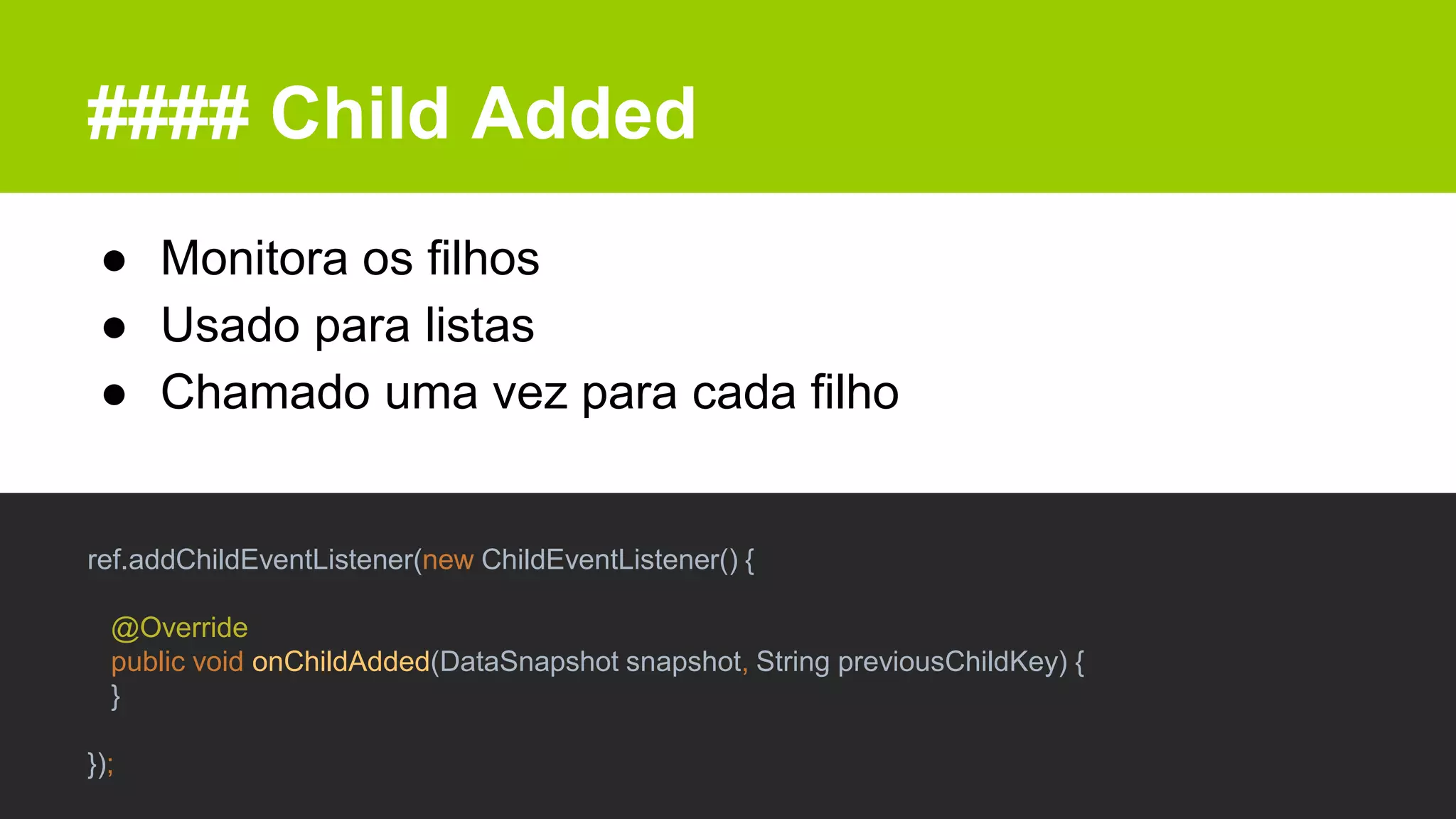 #### Child Added
● Monitora os filhos
● Usado para listas
● Chamado uma vez para cada filho
ref.addChildEventListener(new ChildEventListener() {
@Override
public void onChildAdded(DataSnapshot snapshot, String previousChildKey) {
}
});
 