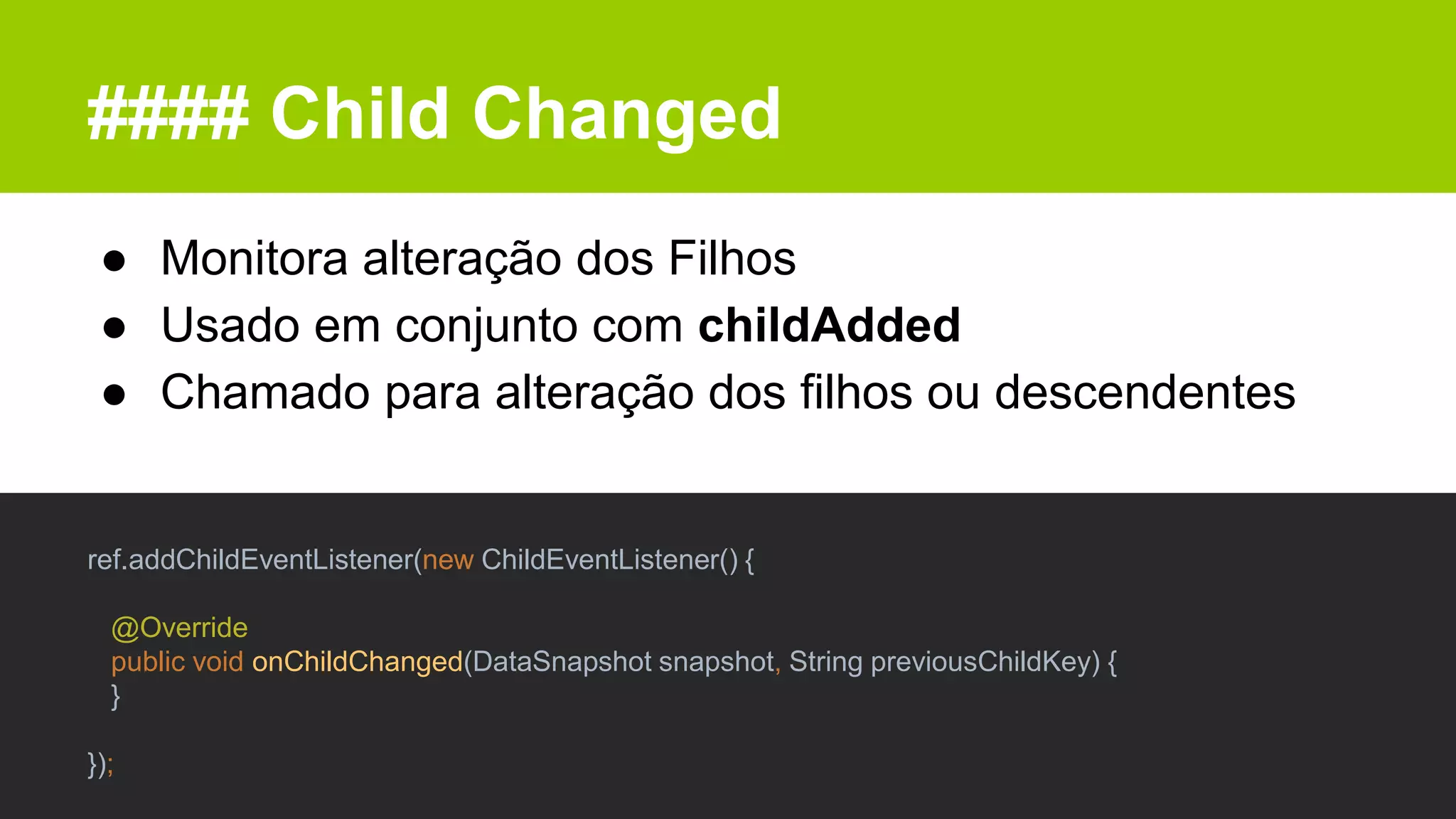 #### Child Changed
● Monitora alteração dos Filhos
● Usado em conjunto com childAdded
● Chamado para alteração dos filhos ou descendentes
ref.addChildEventListener(new ChildEventListener() {
@Override
public void onChildChanged(DataSnapshot snapshot, String previousChildKey) {
}
});
 