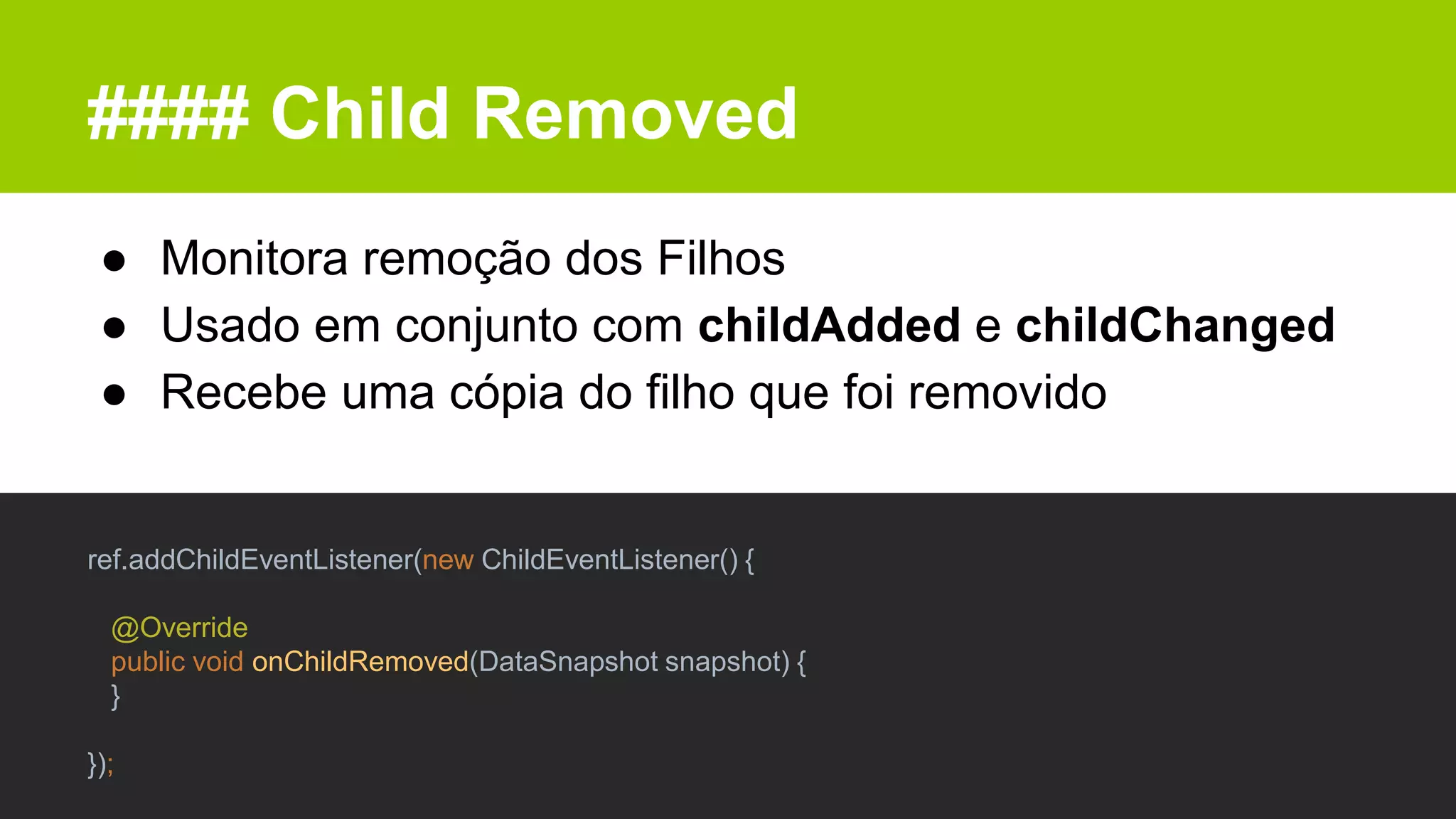 #### Child Removed
● Monitora remoção dos Filhos
● Usado em conjunto com childAdded e childChanged
● Recebe uma cópia do filho que foi removido
ref.addChildEventListener(new ChildEventListener() {
@Override
public void onChildRemoved(DataSnapshot snapshot) {
}
});
 