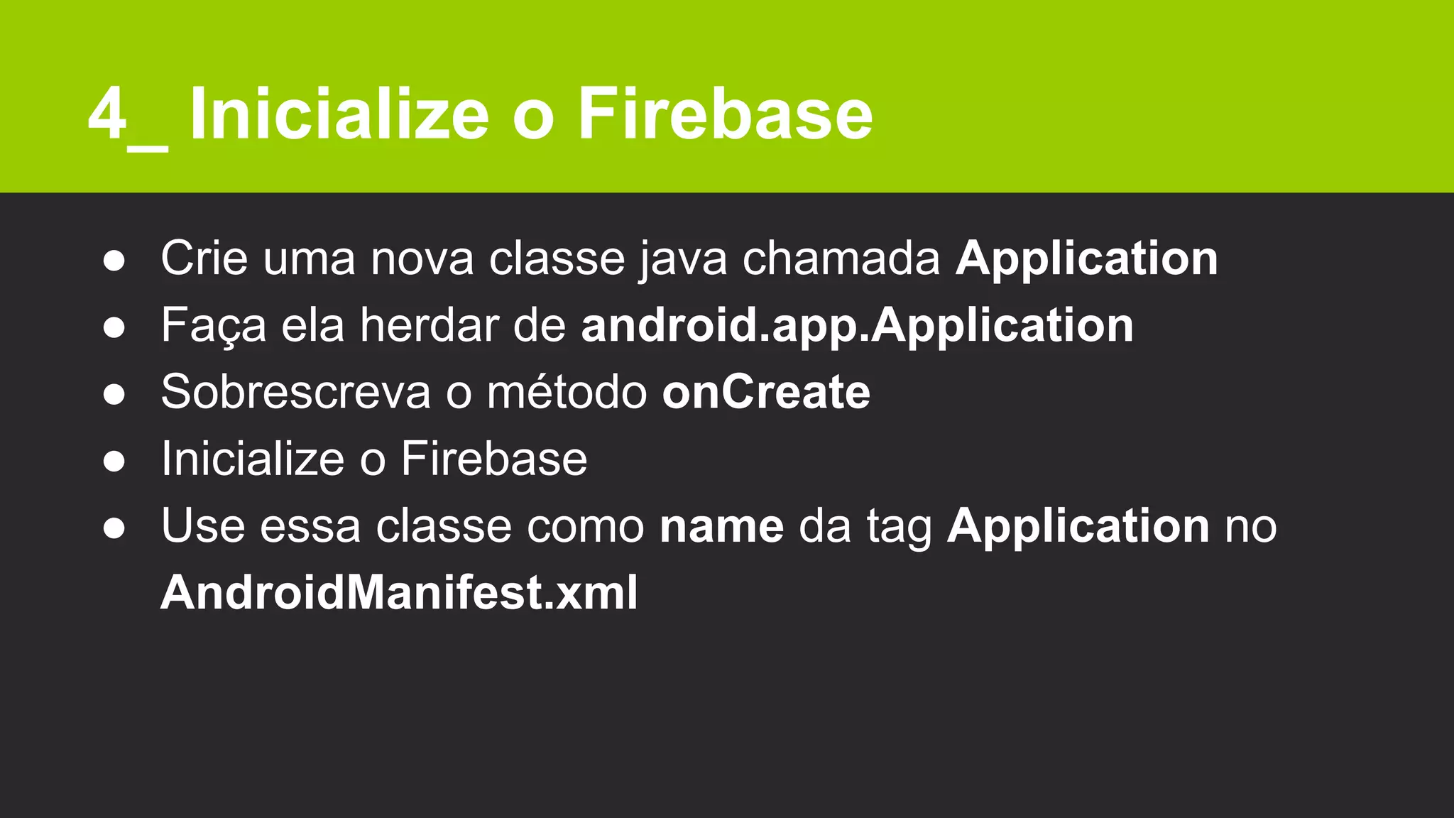 4_ Inicialize o Firebase
● Crie uma nova classe java chamada Application
● Faça ela herdar de android.app.Application
● Sobrescreva o método onCreate
● Inicialize o Firebase
● Use essa classe como name da tag Application no
AndroidManifest.xml
 
