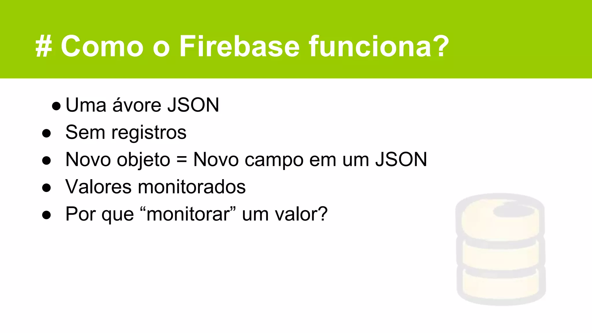 # Como o Firebase funciona?
●Uma ávore JSON
● Sem registros
● Novo objeto = Novo campo em um JSON
● Valores monitorados
● Por que “monitorar” um valor?
 