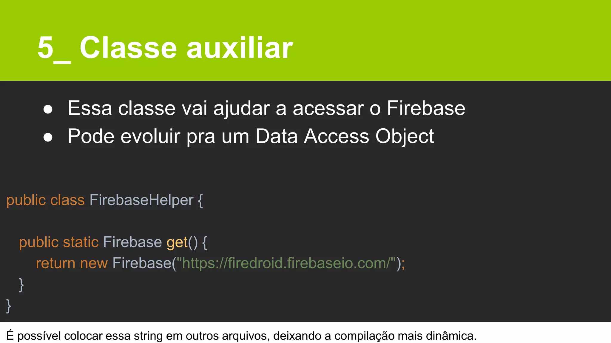 5_ Classe auxiliar
● Essa classe vai ajudar a acessar o Firebase
● Pode evoluir pra um Data Access Object
public class FirebaseHelper {
public static Firebase get() {
return new Firebase("https://firedroid.firebaseio.com/");
}
}
É possível colocar essa string em outros arquivos, deixando a compilação mais dinâmica.
 