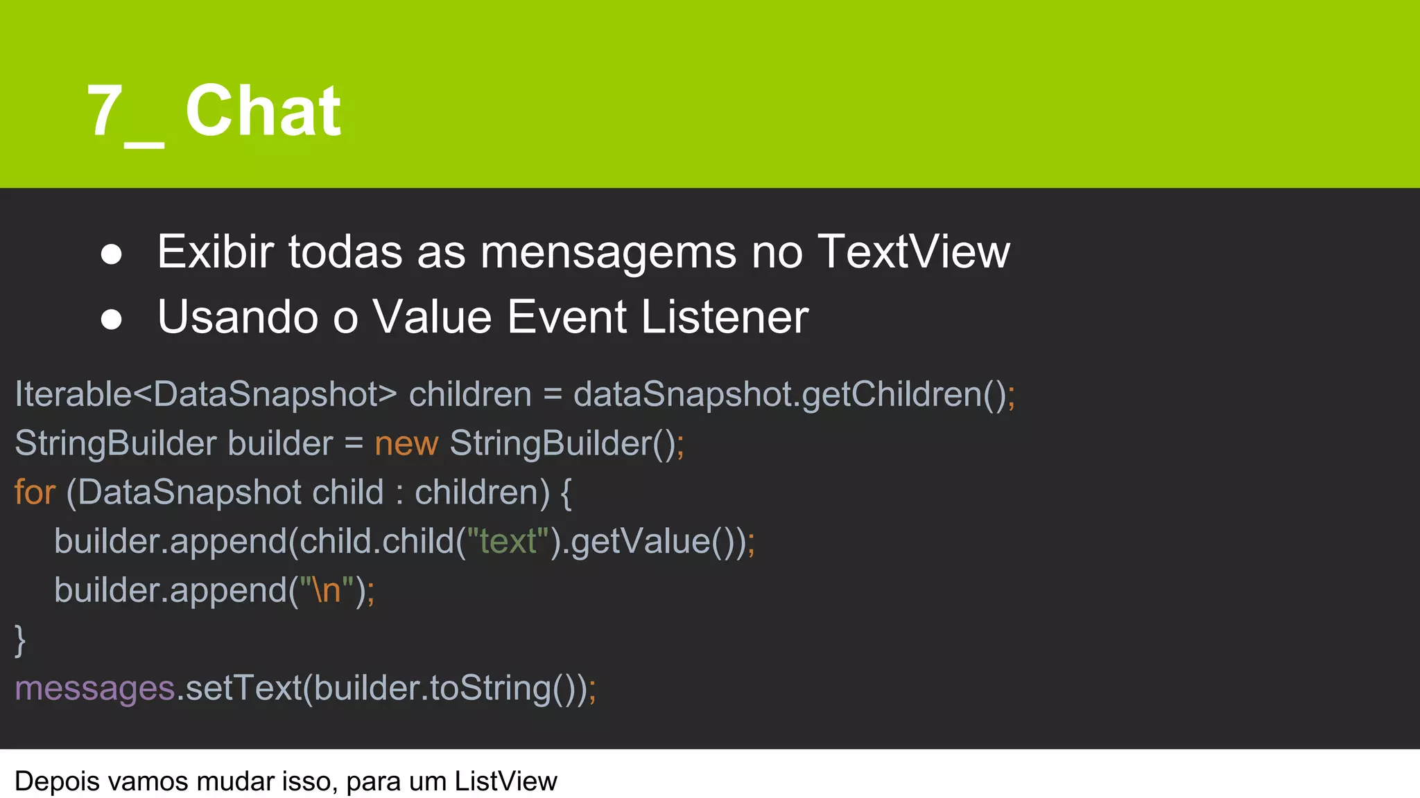 7_ Chat
● Exibir todas as mensagems no TextView
● Usando o Value Event Listener
Depois vamos mudar isso, para um ListView
Iterable<DataSnapshot> children = dataSnapshot.getChildren();
StringBuilder builder = new StringBuilder();
for (DataSnapshot child : children) {
builder.append(child.child("text").getValue());
builder.append("n");
}
messages.setText(builder.toString());
 