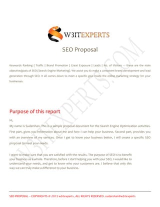 SEO Proposal
Keywords Ranking | Traffic | Brand Promotion | Great Exposure | Leads | No. of Visitors --- these are the main
objective/goals of SEO (Search Engine Marketing). We assist you to make a consistent brand development and lead
generation through SEO. It all comes down to meet a specific goal inside the online marketing strategy for your
businesses.

Purpose of this report
Hi,
My name is Sudarshan. This is a sample proposal document for the Search Engine Optimization activities.
First part, gives you information about me and how I can help your business. Second part, provides you
with an overview of my services. Once I get to know your business better, I will create a specific SEO
proposal to meet your needs.

I want to make sure that you are satisfied with the results. The purpose of SEO is to benefit
your business as a whole. Therefore, before I start helping you with your SEO, I would like to
understand your needs, and get to know who your customers are. I believe that only this
way we can truly make a difference to your business.

SEO PROPOSAL – COPYRIGHTS @ 2013 w3itexperts, ALL RIGHTS RESERVED. sudarshan@w3itexperts

 