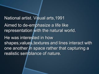 National artist. Visual arts,1991
Aimed to de-emphasize a life like
representation with the natural world.
He was interested in how
shapes,values,textures and lines interact with
one another in space rather that capturing a
realistic semblance of nature.
 
