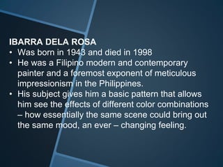 IBARRA DELA ROSA
• Was born in 1943 and died in 1998
• He was a Filipino modern and contemporary
painter and a foremost exponent of meticulous
impressionism in the Philippines.
• His subject gives him a basic pattern that allows
him see the effects of different color combinations
– how essentially the same scene could bring out
the same mood, an ever – changing feeling.
 
