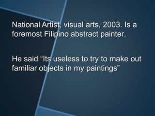 National Artist, visual arts, 2003. Is a
foremost Filipino abstract painter.
He said “Its useless to try to make out
familiar objects in my paintings”
 