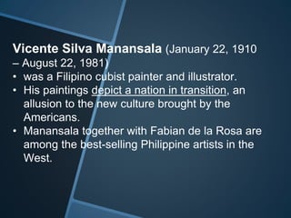 Vicente Silva Manansala (January 22, 1910
– August 22, 1981)
• was a Filipino cubist painter and illustrator.
• His paintings depict a nation in transition, an
allusion to the new culture brought by the
Americans.
• Manansala together with Fabian de la Rosa are
among the best-selling Philippine artists in the
West.
 