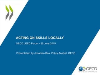 ACTING ON SKILLS LOCALLY
OECD LEED Forum - 26 June 2015
Presentation by Jonathan Barr, Policy Analyst, OECD
 