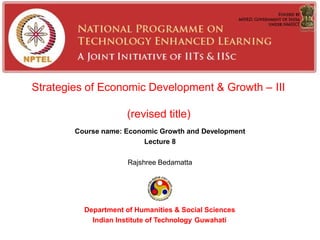 Strategies of Economic Development & Growth – III
(revised title)
Course name: Economic Growth and Development
Lecture 8
Rajshree Bedamatta
Department of Humanities & Social Sciences
Indian Institute of Technology Guwahati
 