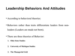 Leadership Behaviors And Attitudes
• According to behavioral theories:
• Behaviors rather than traits differentiate leaders from non-
leaders (Leaders are made not born).
• There are three theories of Behavior:
1. Ohio State Studies
2. University of Michigan Studies
3. The Managerial Grid
 