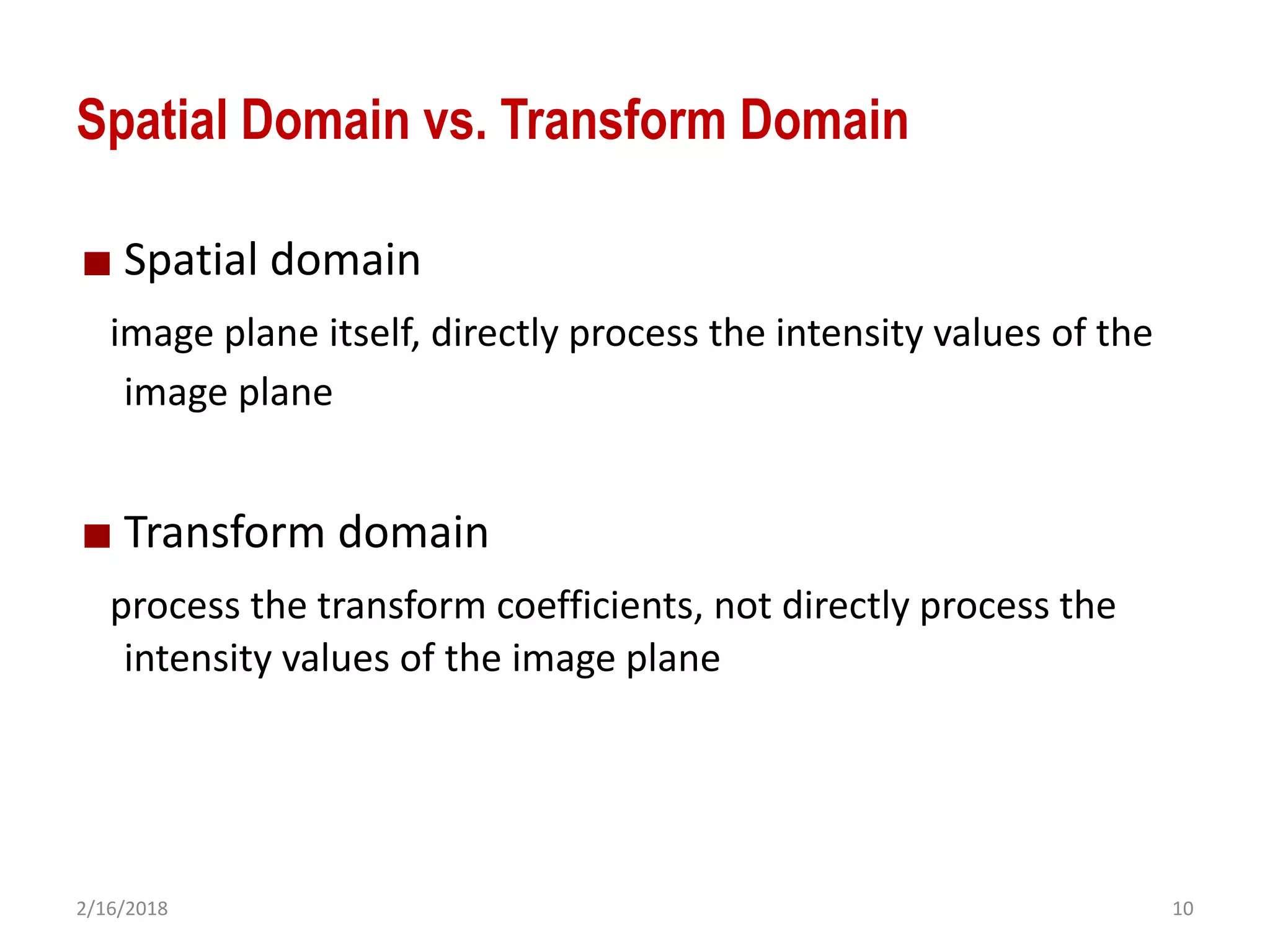 2/16/2018 10
Spatial Domain vs. Transform Domain
Spatial domain
image plane itself, directly process the intensity values of the
image plane
Transform domain
process the transform coefficients, not directly process the
intensity values of the image plane
 