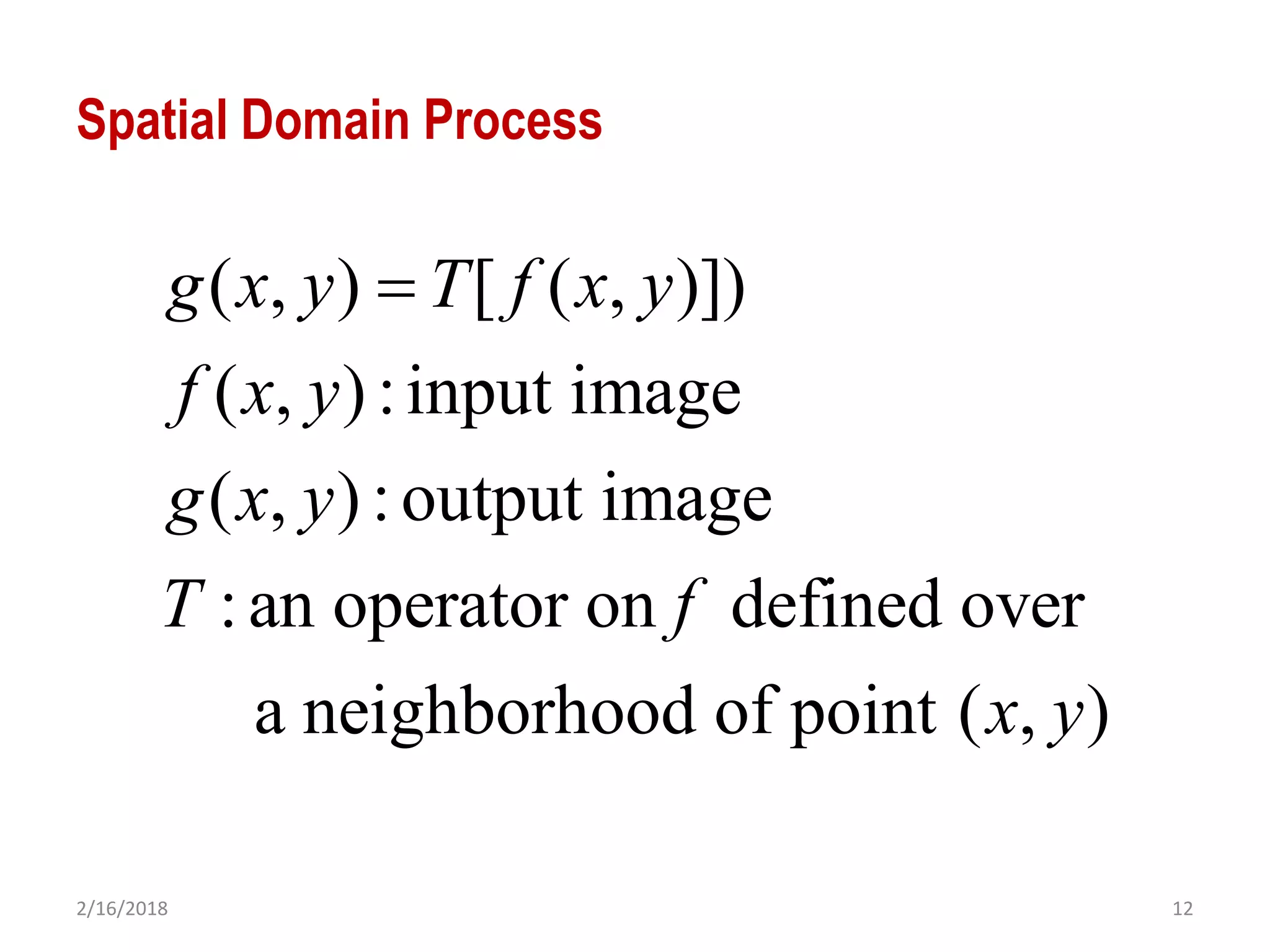 2/16/2018 12
Spatial Domain Process
( , ) [ ( , )])
( , ):input image
( , ):output image
:an operator on defined over
a neighborhood of point ( , )
g x y T f x y
f x y
g x y
T f
x y

 