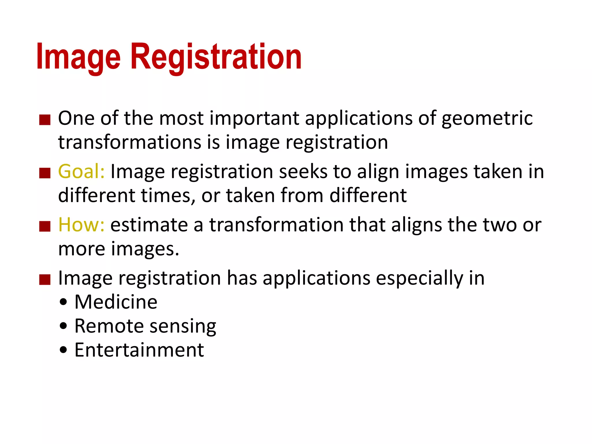 Image Registration
One of the most important applications of geometric
transformations is image registration
Goal: Image registration seeks to align images taken in
different times, or taken from different
How: estimate a transformation that aligns the two or
more images.
Image registration has applications especially in
&bull; Medicine
&bull; Remote sensing
&bull; Entertainment
 