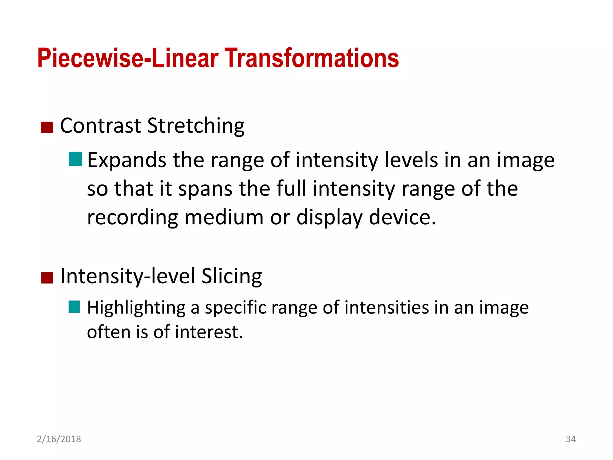 2/16/2018 34
Piecewise-Linear Transformations
Contrast Stretching
Expands the range of intensity levels in an image
so that it spans the full intensity range of the
recording medium or display device.
Intensity-level Slicing
Highlighting a specific range of intensities in an image
often is of interest.
 