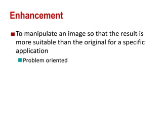 Enhancement
To manipulate an image so that the result is
more suitable than the original for a specific
application
Problem oriented
 