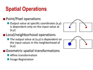 Spatial Operations
Point/Pixel operations
Output value at specific coordinates (x,y)
is dependent only on the input value at
(x,y)
Local/neighborhood operations
The output value at (x,y) is dependent on
the input values in the neighborhood of
(x,y)
Geometric spatial transformations
Affine transformation
Image Registration
 