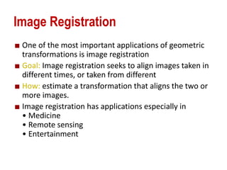 Image Registration
One of the most important applications of geometric
transformations is image registration
Goal: Image registration seeks to align images taken in
different times, or taken from different
How: estimate a transformation that aligns the two or
more images.
Image registration has applications especially in
• Medicine
• Remote sensing
• Entertainment
 