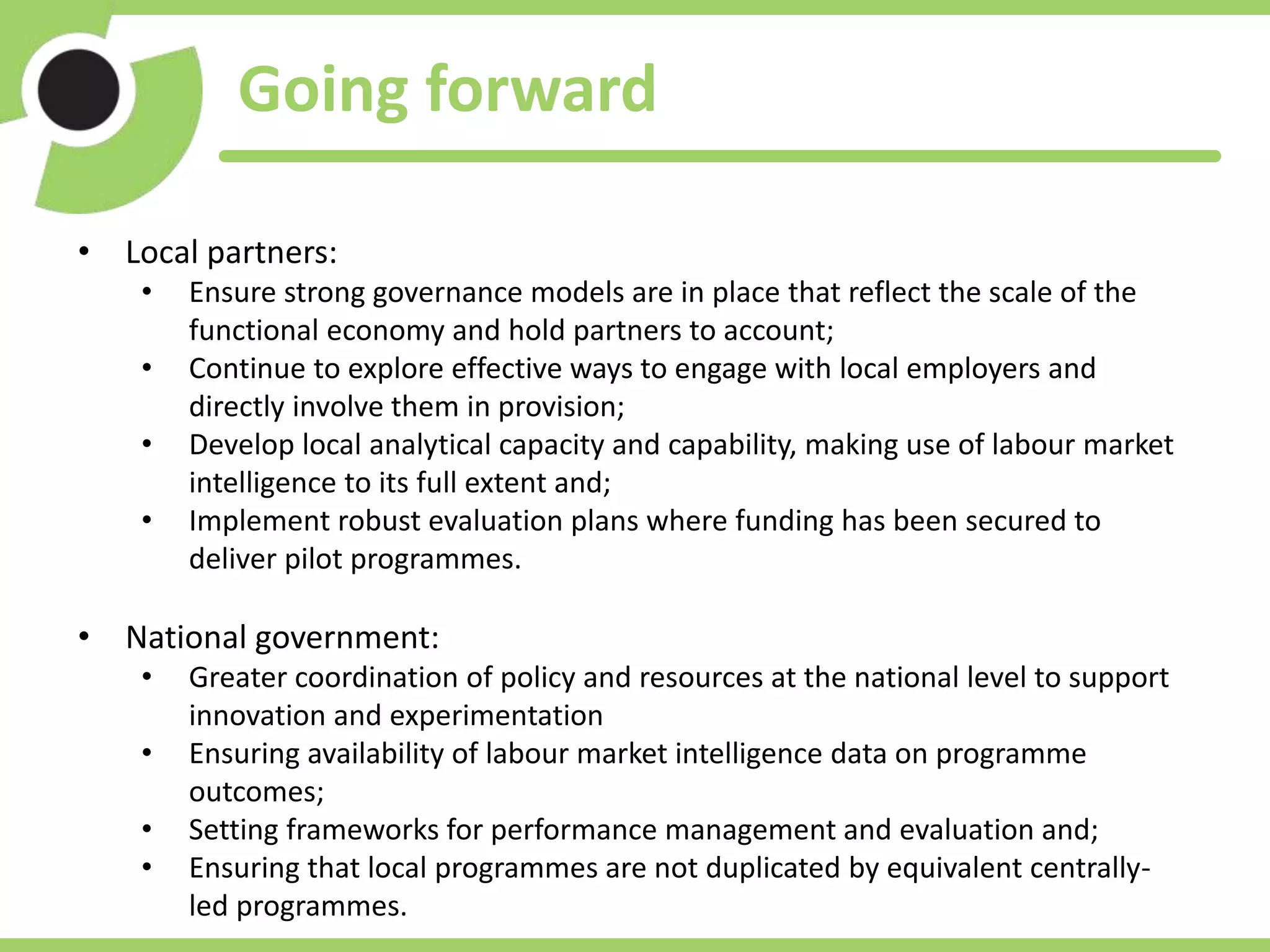 Going forward
• Local partners:
• Ensure strong governance models are in place that reflect the scale of the
functional economy and hold partners to account;
• Continue to explore effective ways to engage with local employers and
directly involve them in provision;
• Develop local analytical capacity and capability, making use of labour market
intelligence to its full extent and;
• Implement robust evaluation plans where funding has been secured to
deliver pilot programmes.
• National government:
• Greater coordination of policy and resources at the national level to support
innovation and experimentation
• Ensuring availability of labour market intelligence data on programme
outcomes;
• Setting frameworks for performance management and evaluation and;
• Ensuring that local programmes are not duplicated by equivalent centrally-
led programmes.
 