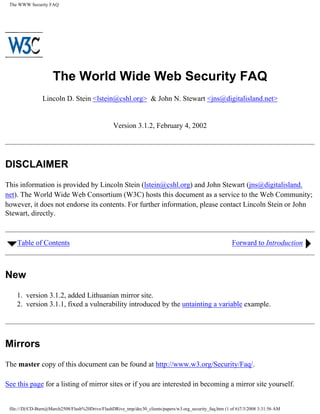 The WWW Security FAQ




                     The World Wide Web Security FAQ
                Lincoln D. Stein ,[object Object],@cshl.org>  John N. Stewart ,[object Object],@digitalisland.net>


                                                  Version 3.1.2, February 4, 2002




DISCLAIMER
This information is provided by Lincoln Stein (lstein@cshl.org) and John Stewart (jns@digitalisland.
net). The World Wide Web Consortium (W3C) hosts this document as a service to the Web Community;
however, it does not endorse its contents. For further information, please contact Lincoln Stein or John
Stewart, directly.



    Table of Contents                                                                                      Forward to Introduction



New
    1. version 3.1.2, added Lithuanian mirror site.
    2. version 3.1.1, fixed a vulnerability introduced by the untainting a variable example.




Mirrors
The master copy of this document can be found at http://www.w3.org/Security/Faq/.

See this page for a 