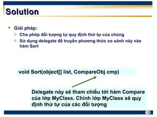 12 
SSoolluuttiioonn 
 Giải pháp: 
 Cho phép đối tượng tự quy định thứ tự của chúng 
 Sử dụng delegate để truyền phương thức so sánh này vào 
hàm Sort 
void Sort(object[] list, CompareObj cmp) 
Delegate này sẽ tham chiếu tới hàm Compare 
của lớp MyClass. Chính lớp MyClass sẽ quy 
định thứ tự của các đối tượng 
 